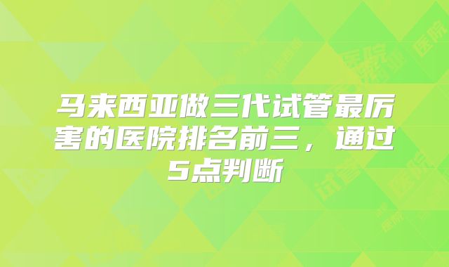 马来西亚做三代试管最厉害的医院排名前三，通过5点判断