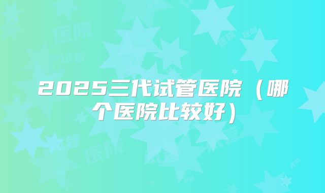 2025三代试管医院（哪个医院比较好）