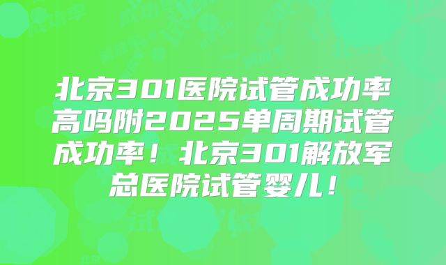 北京301医院试管成功率高吗附2025单周期试管成功率！北京301解放军总医院试管婴儿！