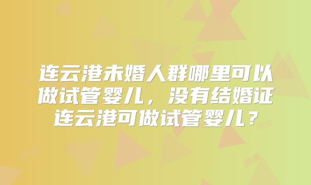 连云港未婚人群哪里可以做试管婴儿，没有结婚证连云港可做试管婴儿？