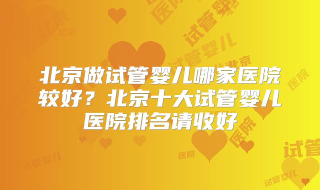 北京做试管婴儿哪家医院较好？北京十大试管婴儿医院排名请收好