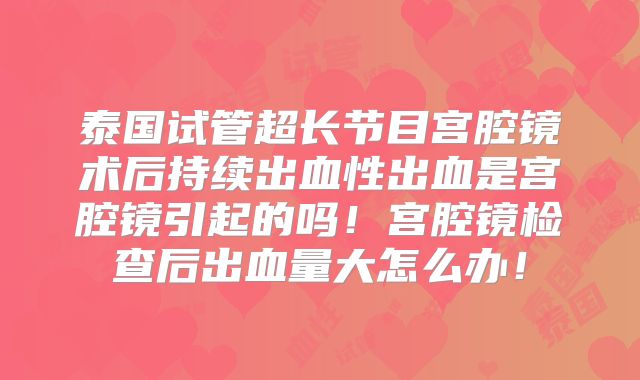 泰国试管超长节目宫腔镜术后持续出血性出血是宫腔镜引起的吗！宫腔镜检查后出血量大怎么办！
