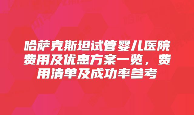 哈萨克斯坦试管婴儿医院费用及优惠方案一览，费用清单及成功率参考