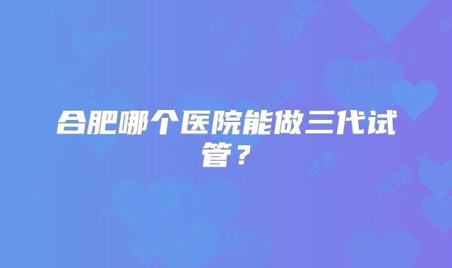 合肥哪个医院能做三代试管?