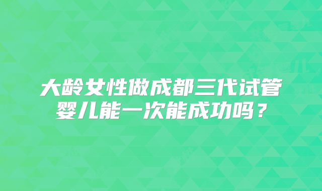 大龄女性做成都三代试管婴儿能一次能成功吗？