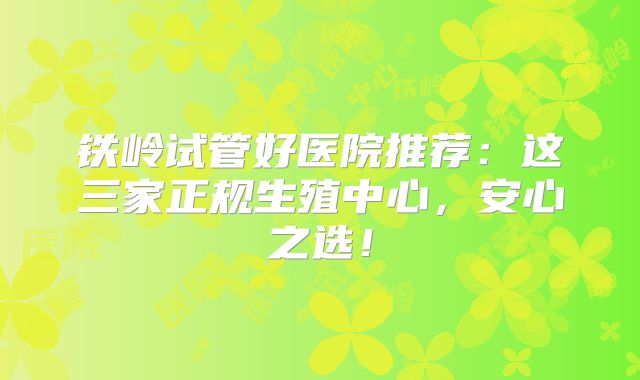 铁岭试管好医院推荐：这三家正规生殖中心，安心之选！