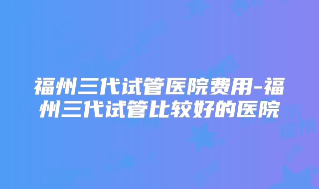 福州三代试管医院费用-福州三代试管比较好的医院