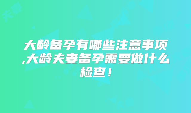 大龄备孕有哪些注意事项,大龄夫妻备孕需要做什么检查！