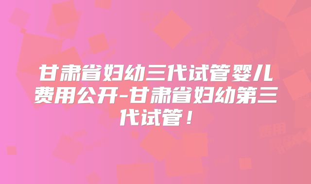 甘肃省妇幼三代试管婴儿费用公开-甘肃省妇幼第三代试管！