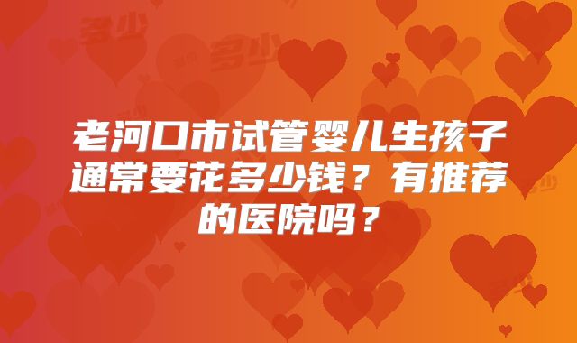 老河口市试管婴儿生孩子通常要花多少钱?有推荐的医院吗?