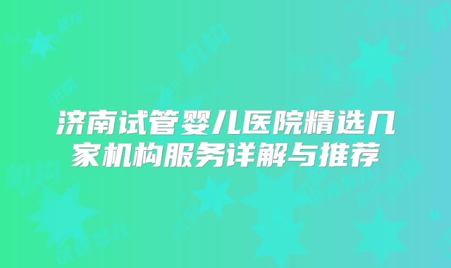 济南试管婴儿医院精选几家机构服务详解与推荐