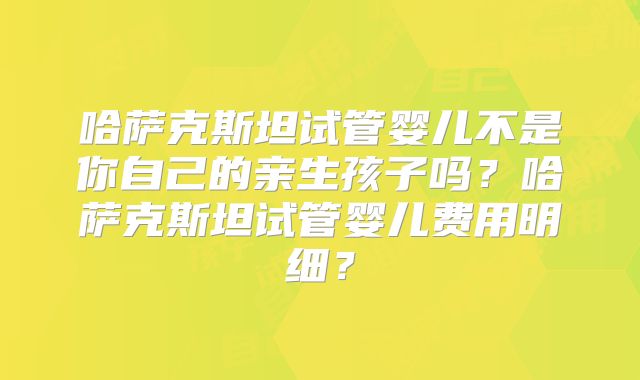 哈萨克斯坦试管婴儿不是你自己的亲生孩子吗？哈萨克斯坦试管婴儿费用明细？