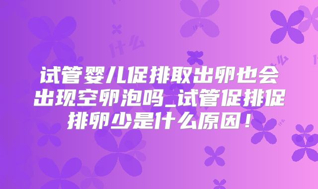 试管婴儿促排取出卵也会出现空卵泡吗_试管促排促排卵少是什么原因！