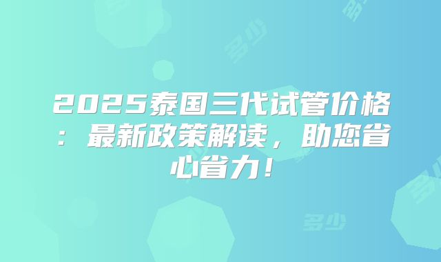 2025泰国三代试管价格:最新政策解读,助您省心省力!