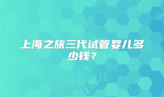 上海之旅三代试管婴儿多少钱?