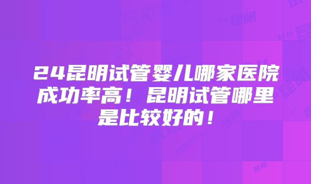 24昆明试管婴儿哪家医院成功率高！昆明试管哪里是比较好的！