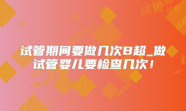 试管期间要做几次B超_做试管婴儿要检查几次!