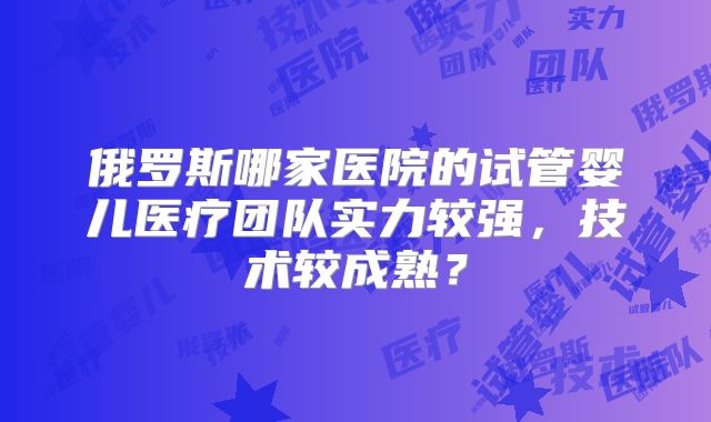 俄罗斯哪家医院的试管婴儿医疗团队实力较强,技术较成熟?