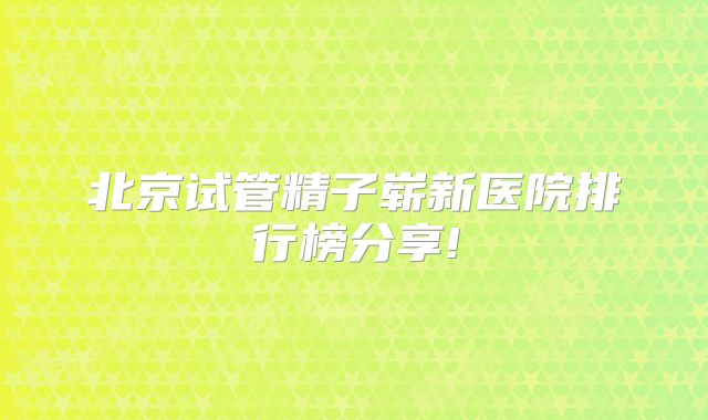 北京试管精子崭新医院排行榜分享!