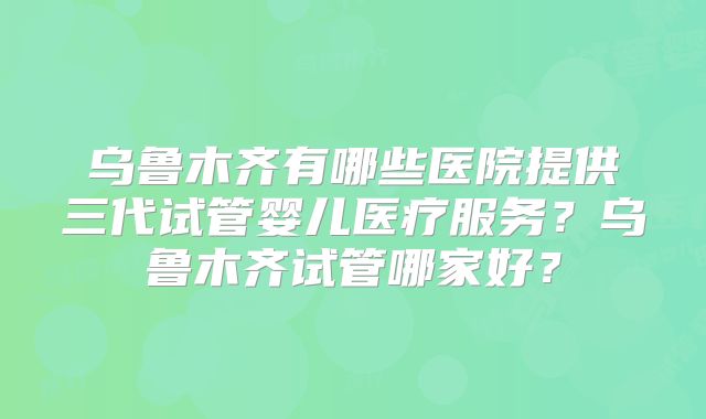 乌鲁木齐有哪些医院提供三代试管婴儿医疗服务？乌鲁木齐试管哪家好？