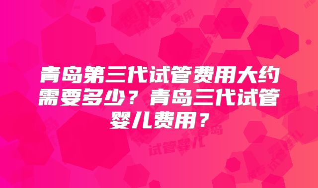 青岛第三代试管费用大约需要多少？青岛三代试管婴儿费用？