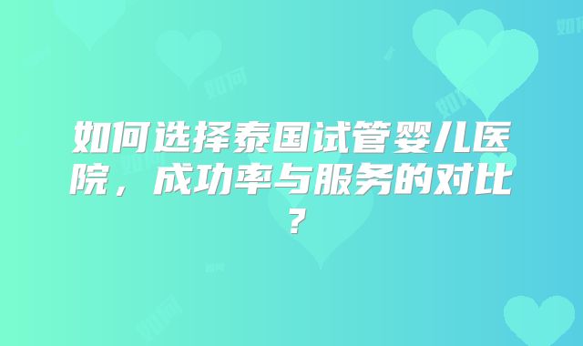如何选择泰国试管婴儿医院，成功率与服务的对比？