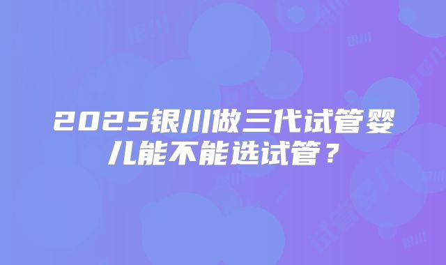2025银川做三代试管婴儿能不能选试管？