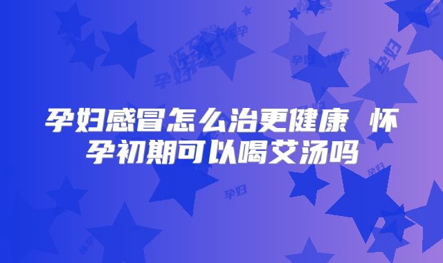 孕妇感冒怎么治更健康 怀孕初期可以喝艾汤吗
