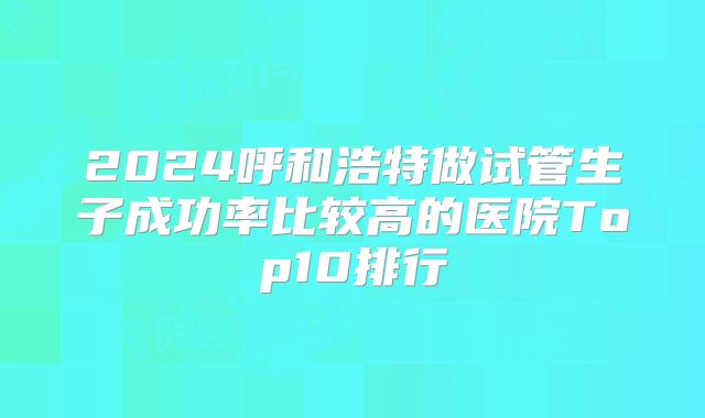 2024呼和浩特做试管生子成功率比较高的医院Top10排行