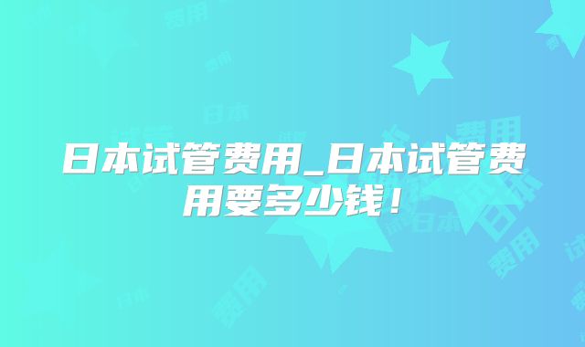 日本试管费用_日本试管费用要多少钱！