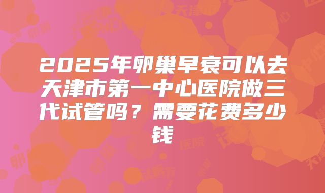 2025年卵巢早衰可以去天津市第一中心医院做三代试管吗？需要花费多少钱