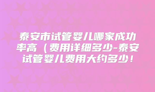 泰安市试管婴儿哪家成功率高(费用详细多少-泰安试管婴儿费用大约多少!