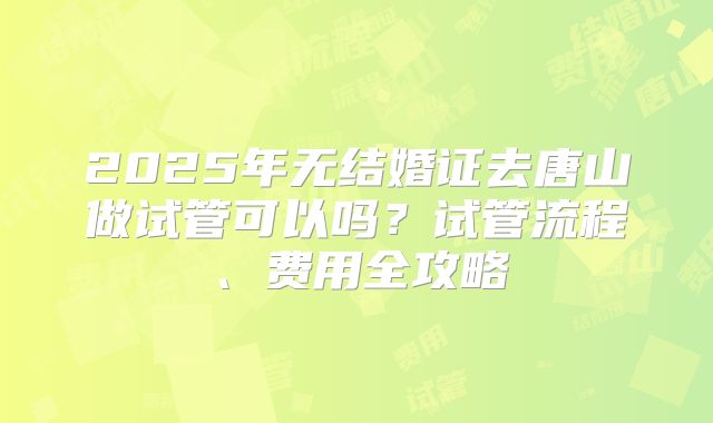 2025年无结婚证去唐山做试管可以吗?试管流程、费用全攻略