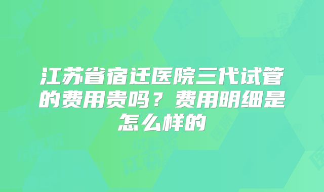 江苏省宿迁医院三代试管的费用贵吗？费用明细是怎么样的