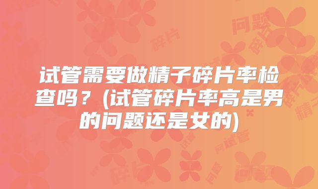 试管需要做精子碎片率检查吗？(试管碎片率高是男的问题还是女的)