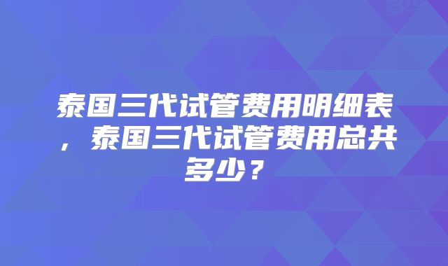 泰国三代试管费用明细表，泰国三代试管费用总共多少？