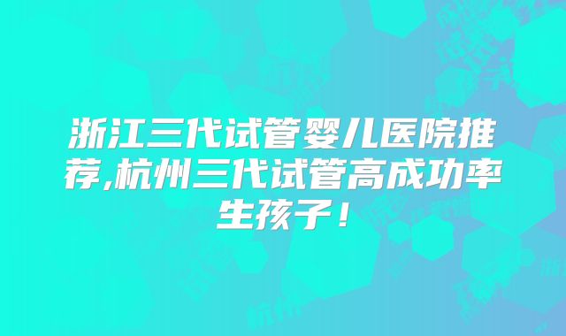 浙江三代试管婴儿医院推荐,杭州三代试管高成功率生孩子！