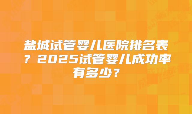 盐城试管婴儿医院排名表？2025试管婴儿成功率有多少？
