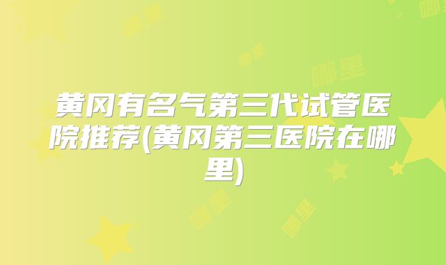 黄冈有名气第三代试管医院推荐(黄冈第三医院在哪里)