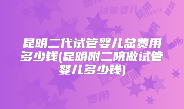 昆明二代试管婴儿总费用多少钱(昆明附二院做试管婴儿多少钱)