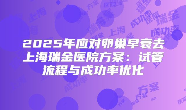 2025年应对卵巢早衰去上海瑞金医院方案:试管流程与成功率优化