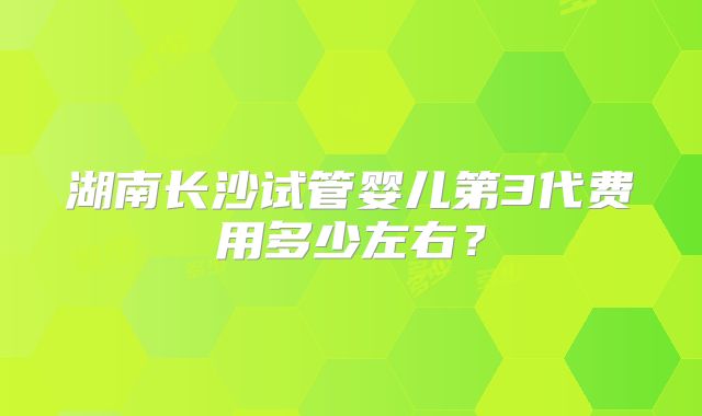 湖南长沙试管婴儿第3代费用多少左右?