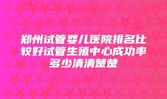 郑州试管婴儿医院排名比较好试管生殖中心成功率多少清清楚楚