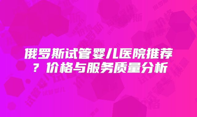 俄罗斯试管婴儿医院推荐？价格与服务质量分析