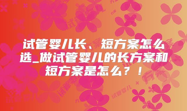 试管婴儿长、短方案怎么选_做试管婴儿的长方案和短方案是怎么？！