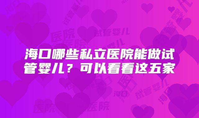 海口哪些私立医院能做试管婴儿？可以看看这五家