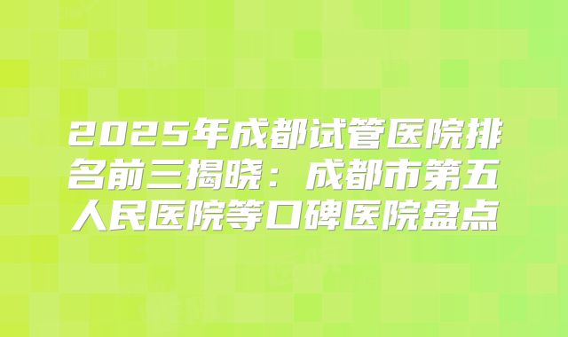 2025年成都试管医院排名前三揭晓：成都市第五人民医院等口碑医院盘点