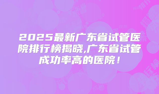 2025最新广东省试管医院排行榜揭晓,广东省试管成功率高的医院!