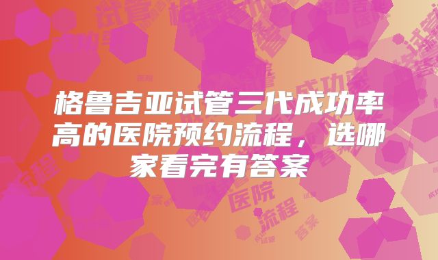 格鲁吉亚试管三代成功率高的医院预约流程，选哪家看完有答案