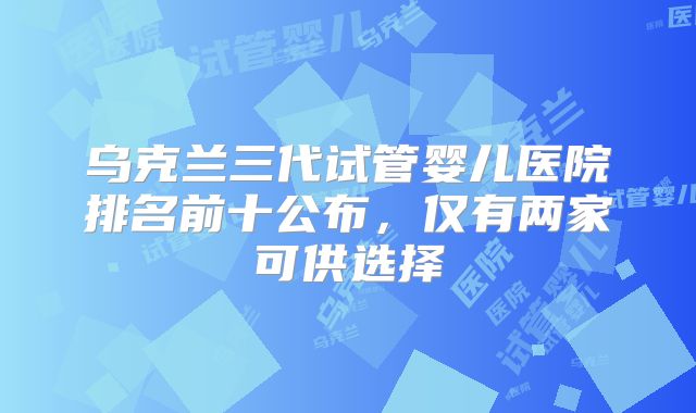 乌克兰三代试管婴儿医院排名前十公布，仅有两家可供选择